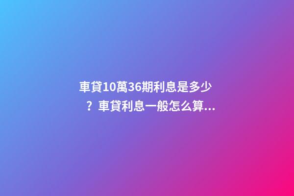 車貸10萬36期利息是多少？車貸利息一般怎么算？